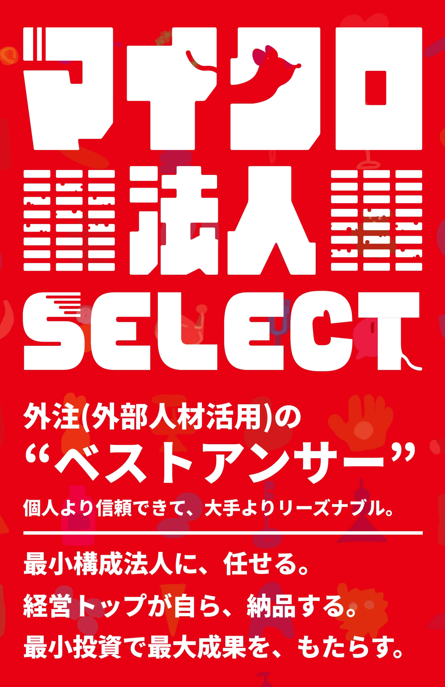 マイクロ法人SELECT 外注（外部人材活用）のベストアンサー”個人より信頼できて、大手よりリーズナブル。 最小構成法人に、任せる。 経営トップが自ら、納品する。 最小投資で最大成果を、もたらす。